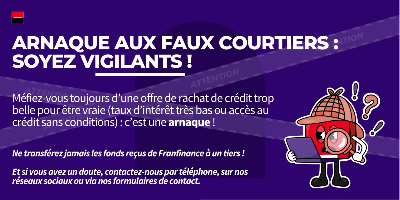 Arnaque aux faux courtiers : soyez vigilants ! Méfiez-vous toujours d’une offre de rachat de crédit trop belle pour être vraie (taux d’intérêt très bas ou accès au crédit sans conditions) : c’est une arnaque ! Ne transférez jamais les fonds reçus de Franfinance à un tiers ! Et si vous avez un doute, contactez-nous par téléphone, sur nos réseaux sociaux ou via nos formulaires de contact.